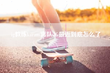 ig教练karam离队,IG最近到底怎么了