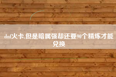 dnf火卡,但是暗属强却还要90个精炼才能兑换