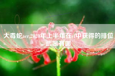 大毒蛇acr,2020年上半年在cf中获得的排位武器有哪