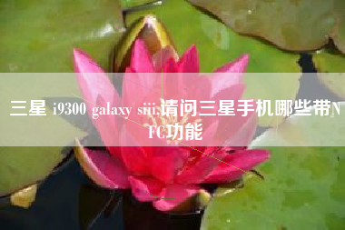 三星 i9300 galaxy siii,请问三星手机哪些带NFC功能