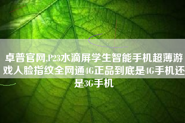 卓普官网,P23水滴屏学生智能手机超薄游戏人脸指纹全网通4G正品到底是4G手机还是3G手机