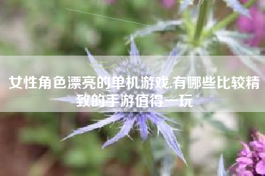 女性角色漂亮的单机游戏,有哪些比较精致的手游值得一玩