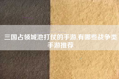 三国占领城池打仗的手游,有哪些战争类手游推荐