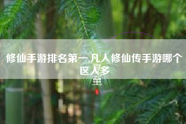 修仙手游排名第一,凡人修仙传手游哪个区人多